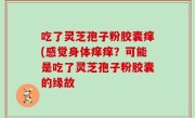 吃了灵芝孢子粉胶囊痒(感觉身体痒痒？可能是吃了灵芝孢子粉胶囊的缘故