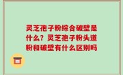 灵芝孢子粉综合破壁是什么？灵芝孢子粉头道粉和破壁有什么区别吗
