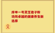 序坤一号灵芝孢子粉 功效卓越的健康养生新选择