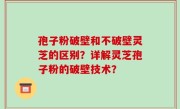 孢子粉破壁和不破壁灵芝的区别？详解灵芝孢子粉的破壁技术？