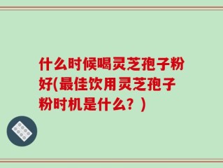 什么时候喝灵芝孢子粉好(最佳饮用灵芝孢子粉时机是什么？)