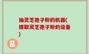 抽灵芝孢子粉的机器(提取灵芝孢子粉的设备)