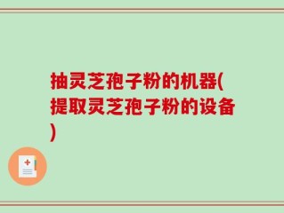 抽灵芝孢子粉的机器(提取灵芝孢子粉的设备)