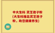 中大生科 灵芝孢子粉(大生科推出灵芝孢子粉，助您健康养生)