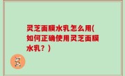 灵芝面膜水乳怎么用(如何正确使用灵芝面膜水乳？)