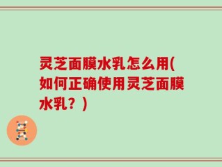 灵芝面膜水乳怎么用(如何正确使用灵芝面膜水乳？)