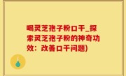 喝灵芝孢子粉口干_探索灵芝孢子粉的神奇功效：改善口干问题)