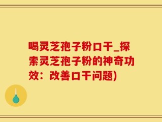 喝灵芝孢子粉口干_探索灵芝孢子粉的神奇功效：改善口干问题)