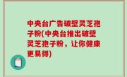 中央台广告破壁灵芝孢子粉(中央台推出破壁灵芝孢子粉，让你健康更易得)
