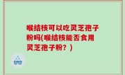 喉结核可以吃灵芝孢子粉吗(喉结核能否食用灵芝孢子粉？)
