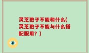 灵芝孢子不能和什么(灵芝孢子不能与什么搭配服用？)