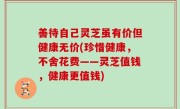 善待自己灵芝虽有价但健康无价(珍惜健康，不舍花费——灵芝值钱，健康更值钱)