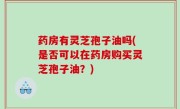 药房有灵芝孢子油吗(是否可以在药房购买灵芝孢子油？)