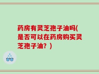 药房有灵芝孢子油吗(是否可以在药房购买灵芝孢子油？)