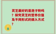 灵芝最好的是孢子粉吗？探究灵芝的营养价值及不同形式的摄入方式？
