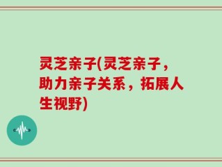灵芝亲子(灵芝亲子，助力亲子关系，拓展人生视野)
