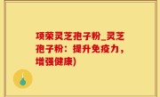 项荣灵芝孢子粉_灵芝孢子粉：提升免疫力，增强健康)
