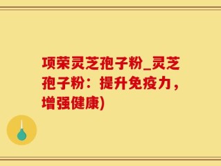 项荣灵芝孢子粉_灵芝孢子粉：提升免疫力，增强健康)