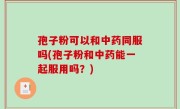 孢子粉可以和中药同服吗(孢子粉和中药能一起服用吗？)