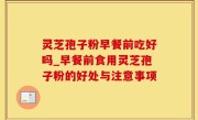 灵芝孢子粉早餐前吃好吗_早餐前食用灵芝孢子粉的好处与注意事项