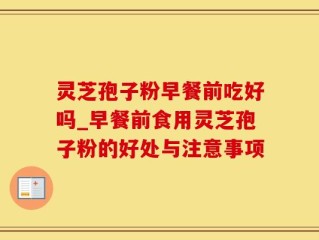 灵芝孢子粉早餐前吃好吗_早餐前食用灵芝孢子粉的好处与注意事项