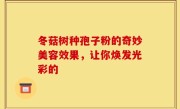 冬菇树种孢子粉的奇妙美容效果，让你焕发光彩的
