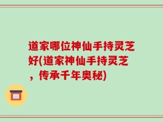 道家哪位神仙手持灵芝好(道家神仙手持灵芝，传承千年奥秘)
