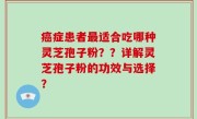 癌症患者最适合吃哪种灵芝孢子粉？？详解灵芝孢子粉的功效与选择？