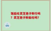 饭后吃灵芝孢子粉行吗？灵芝孢子粉能吃吗？
