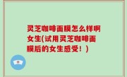 灵芝咖啡面膜怎么样啊女生(试用灵芝咖啡面膜后的女生感受！)