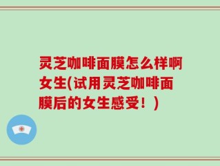 灵芝咖啡面膜怎么样啊女生(试用灵芝咖啡面膜后的女生感受！)