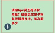 清除hpv灵芝孢子粉用量？破壁灵芝孢子粉每天服用几次，每次服多少