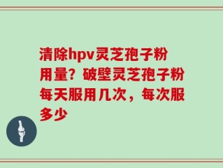 清除hpv灵芝孢子粉用量？破壁灵芝孢子粉每天服用几次，每次服多少