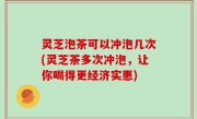 灵芝泡茶可以冲泡几次(灵芝茶多次冲泡，让你喝得更经济实惠)