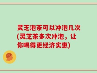 灵芝泡茶可以冲泡几次(灵芝茶多次冲泡，让你喝得更经济实惠)