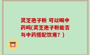 灵芝孢子粉 可以喝中药吗(灵芝孢子粉能否与中药搭配饮用？)