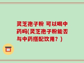灵芝孢子粉 可以喝中药吗(灵芝孢子粉能否与中药搭配饮用？)