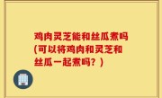 鸡肉灵芝能和丝瓜煮吗(可以将鸡肉和灵芝和丝瓜一起煮吗？)