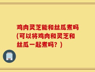鸡肉灵芝能和丝瓜煮吗(可以将鸡肉和灵芝和丝瓜一起煮吗？)