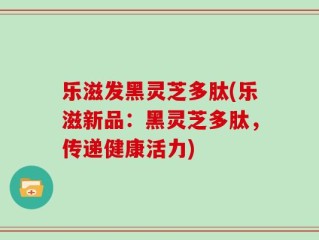 乐滋发黑灵芝多肽(乐滋新品：黑灵芝多肽，传递健康活力)