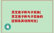 灵芝孢子粉与子实体(灵芝孢子粉与子实体的区别及其功效对比)