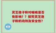 灵芝孢子粉对喉咙是否有影响？？探究灵芝孢子粉的功效及安全性？