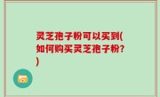 灵芝孢子粉可以买到(如何购买灵芝孢子粉？)