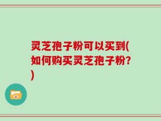 灵芝孢子粉可以买到(如何购买灵芝孢子粉？)