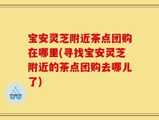宝安灵芝附近茶点团购在哪里(寻找宝安灵芝附近的茶点团购去哪儿了)
