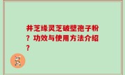 井芝缘灵芝破壁孢子粉？功效与使用方法介绍？