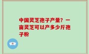 中国灵芝孢子产量？一亩灵芝可以产多少斤孢子粉