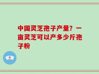中国灵芝孢子产量？一亩灵芝可以产多少斤孢子粉