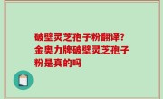 破壁灵芝孢子粉翻译？金奥力牌破壁灵芝孢子粉是真的吗