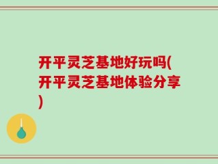 开平灵芝基地好玩吗(开平灵芝基地体验分享)